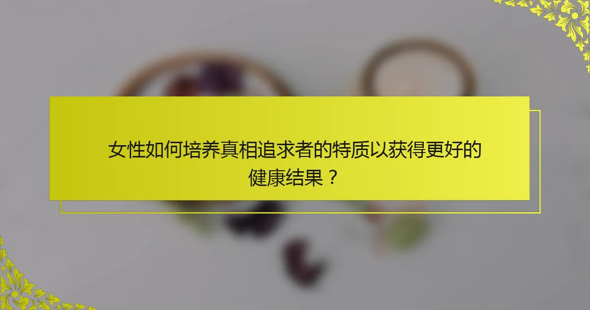 女性如何培养真相追求者的特质以获得更好的健康结果？