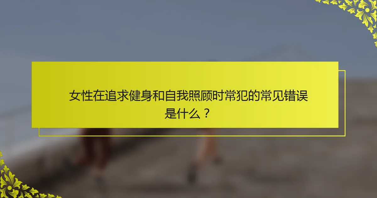 女性在追求健身和自我照顾时常犯的常见错误是什么？